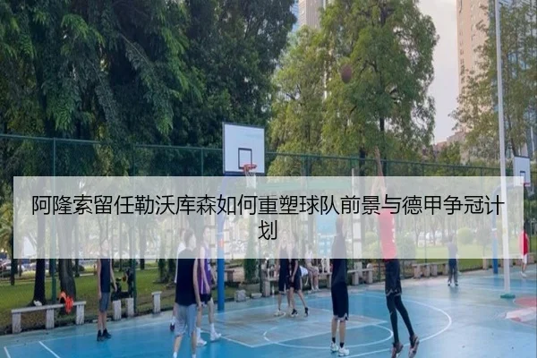 阿隆索留任勒沃库森如何重塑球队前景与德甲争冠计划